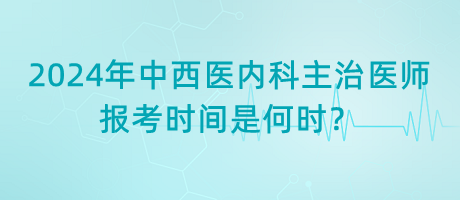 2024年中西醫(yī)內(nèi)科主治醫(yī)師報考時間是何時？