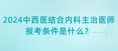 2024年中西醫(yī)結合內科主治醫(yī)師報考條件是什么？