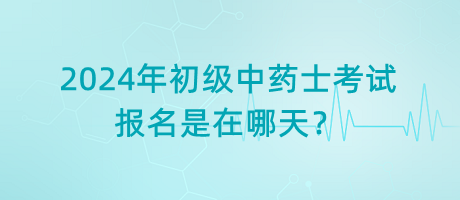 2024年初級中藥士考試報名是在哪天？