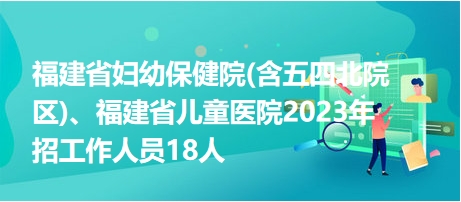 福建省婦幼保健院(含五四北院區(qū))、福建省兒童醫(yī)院2023年招工作人員18人