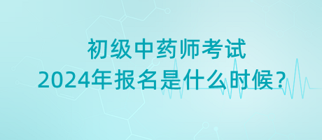 初級(jí)中藥師考試2024年報(bào)名是什么時(shí)候？