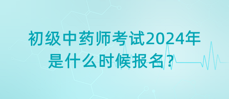 初級(jí)中藥師考試2024年是什么時(shí)候報(bào)名？