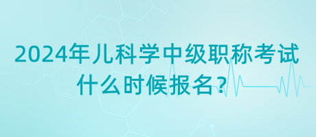 2024年兒科學(xué)中級職稱考試什么時候報名？