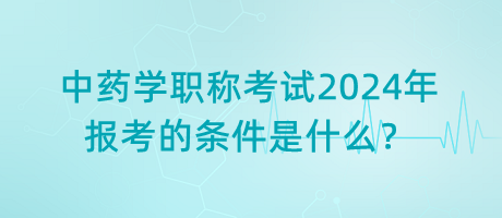 中藥學(xué)職稱考試2024年報考的條件是什么？