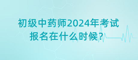 初級中藥師2024年考試報名在什么時候？