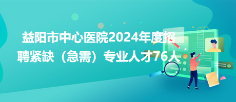 益陽(yáng)市中心醫(yī)院2024年度招聘緊缺（急需）專業(yè)人才76人